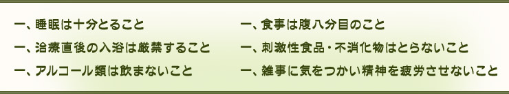 一、睡眠は十分とること 一、食事は腹八分目のこと 一、治療直後の入浴は厳禁すること 一、刺激性食品・不消化物はとらないこと 一、アルコール類は飲まないこと 一、雑事に気をつかい精神を疲労させないこと
